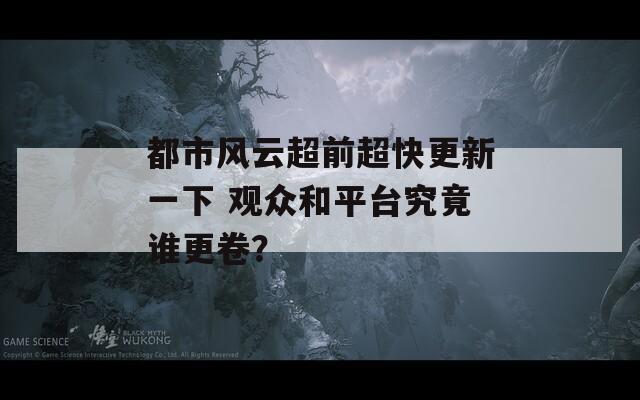 都市风云超前超快更新一下 观众和平台究竟谁更卷？