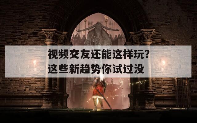 视频交友还能这样玩？这些新趋势你试过没