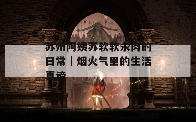 苏州阿姨苏软软汆肉的日常｜烟火气里的生活真谛