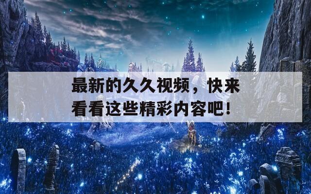 最新的久久视频，快来看看这些精彩内容吧！