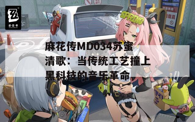 麻花传MD034苏蜜清歌：当传统工艺撞上黑科技的音乐革命