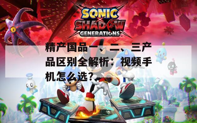 精产国品一、二、三产品区别全解析：视频手机怎么选？