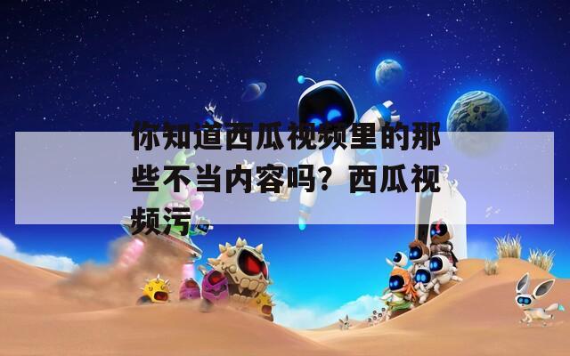 你知道西瓜视频里的那些不当内容吗？西瓜视频污