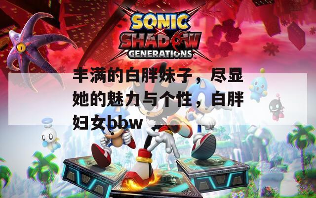 丰满的白胖妹子，尽显她的魅力与个性，白胖妇女bbw