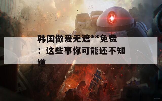 韩国做爰无遮**免费：这些事你可能还不知道