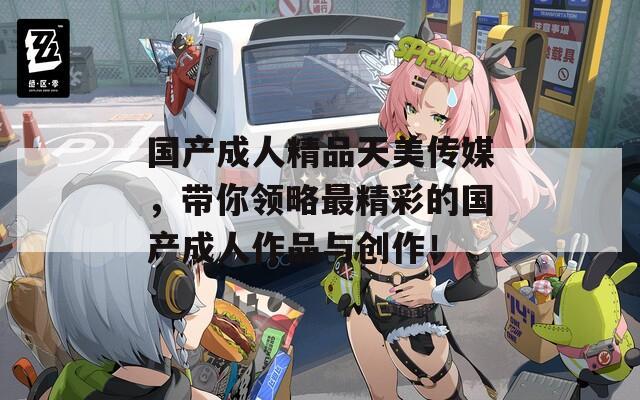 国产成人精品天美传媒，带你领略最精彩的国产成人作品与创作！