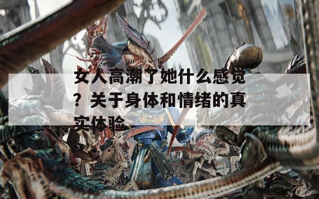 女人高潮了她什么感觉？关于身体和情绪的真实体验