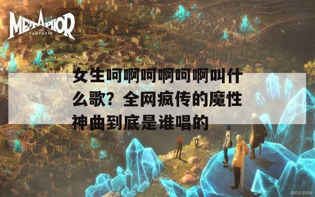 女生呵啊呵啊呵啊叫什么歌？全网疯传的魔性神曲到底是谁唱的