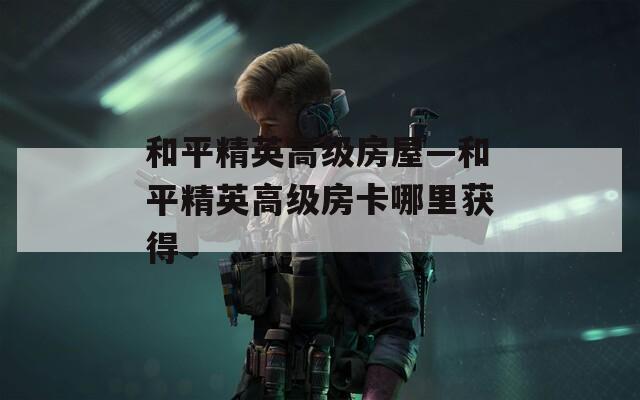 和平精英高级房屋—和平精英高级房卡哪里获得