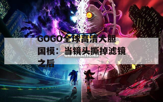 GOGO全球高清大胆国模：当镜头撕掉滤镜之后