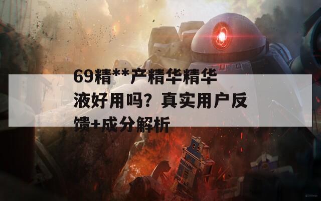 69精**产精华精华液好用吗？真实用户反馈+成分解析