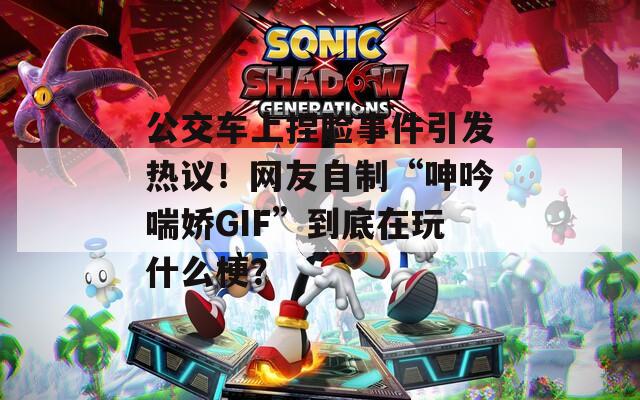 公交车上捏脸事件引发热议！网友自制“呻吟喘娇GIF”到底在玩什么梗？