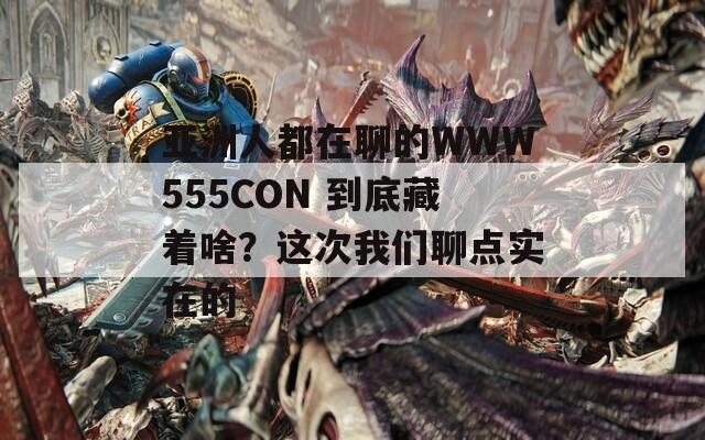 亚洲人都在聊的WWW555CON 到底藏着啥？这次我们聊点实在的