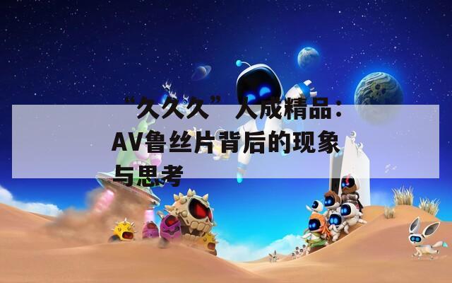 “久久久”人成精品：AV鲁丝片背后的现象与思考
