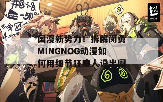 国漫新势力！拆解闵勇MINGNOG动漫如何用细节狂魔人设出圈