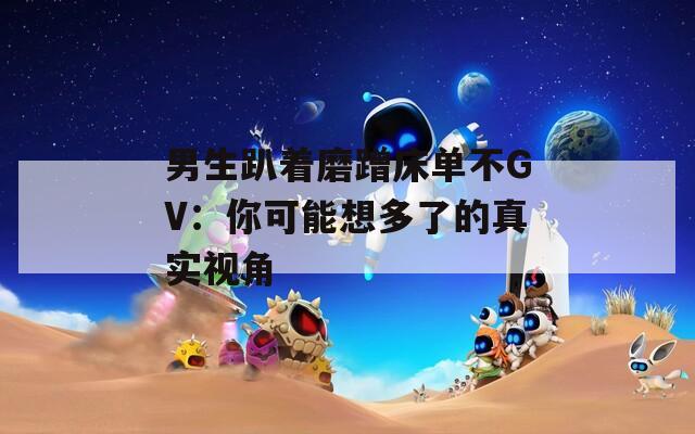 男生趴着磨蹭床单不GV：你可能想多了的真实视角