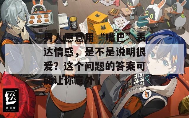 男人愿意用“嘴巴”表达情感，是不是说明很爱？这个问题的答案可能让你意外