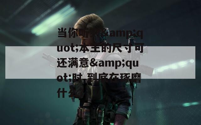当你听到&quot;本王的尺寸可还满意&quot;时 到底在琢磨什么？