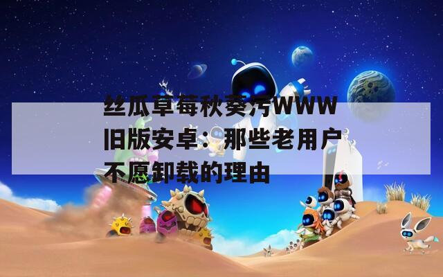 丝瓜草莓秋葵污WWW旧版安卓：那些老用户不愿卸载的理由