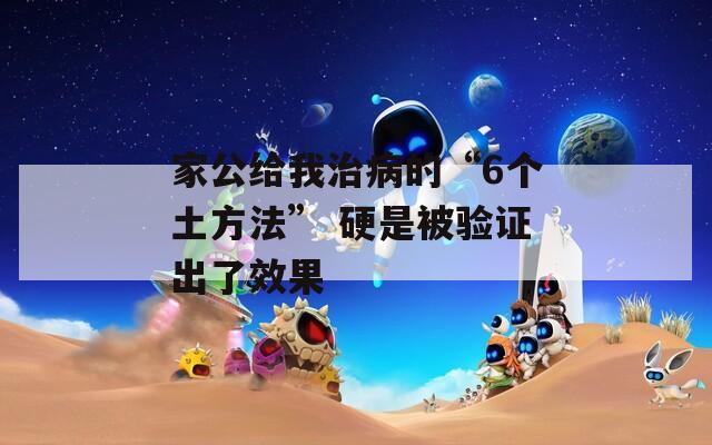 家公给我治病的“6个土方法” 硬是被验证出了效果