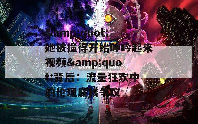 &quot;她被撞得开始呻吟起来视频&quot;背后：流量狂欢中的伦理底线争议