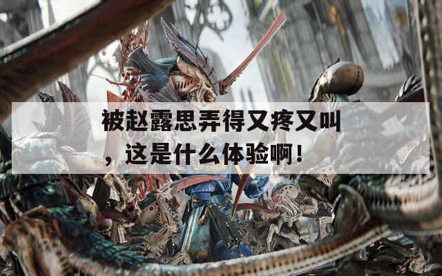 被赵露思弄得又疼又叫，这是什么体验啊！