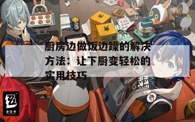 厨房边做饭边躁的解决方法：让下厨变轻松的实用技巧