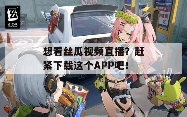 想看丝瓜视频直播？赶紧下载这个APP吧！
