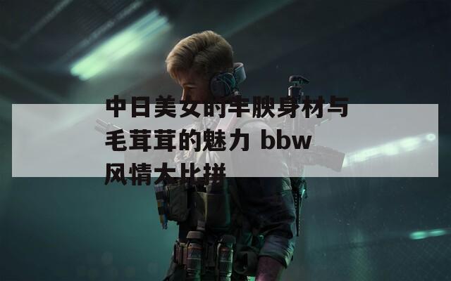 中日美女的丰腴身材与毛茸茸的魅力 bbw风情大比拼