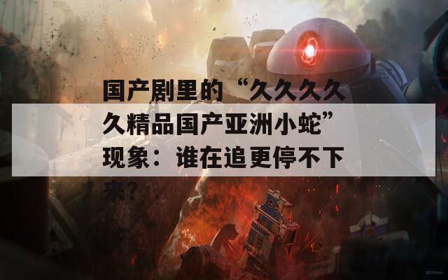 国产剧里的“久久久久久精品国产亚洲小蛇”现象：谁在追更停不下来？