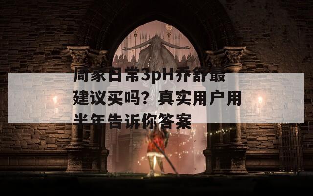 周家日常3pH乔舒最建议买吗？真实用户用半年告诉你答案