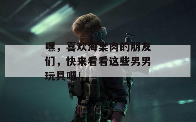 嘿，喜欢海棠肉的朋友们，快来看看这些男男玩具吧！