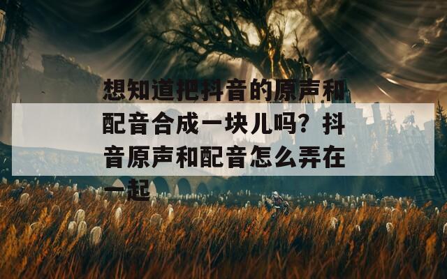 想知道把抖音的原声和配音合成一块儿吗？抖音原声和配音怎么弄在一起