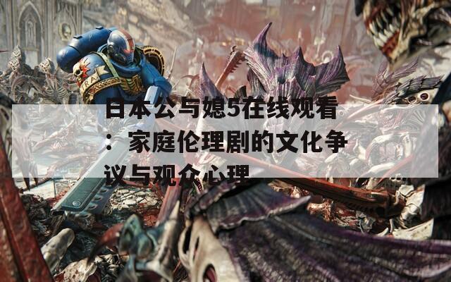 日本公与媳5在线观看：家庭伦理剧的文化争议与观众心理