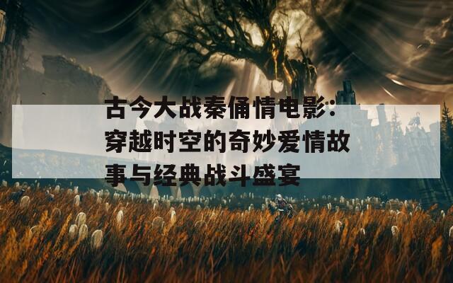 古今大战秦俑情电影：穿越时空的奇妙爱情故事与经典战斗盛宴