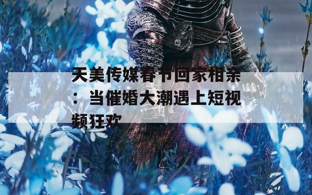 天美传媒春节回家相亲：当催婚大潮遇上短视频狂欢