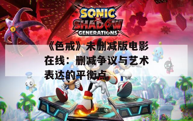 《色戒》未删减版电影在线：删减争议与艺术表达的平衡点