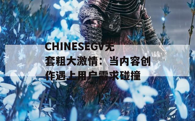 CHINESEGV无套粗大激情：当内容创作遇上用户需求碰撞