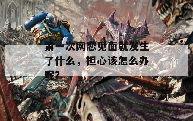 第一次网恋见面就发生了什么，担心该怎么办呢？