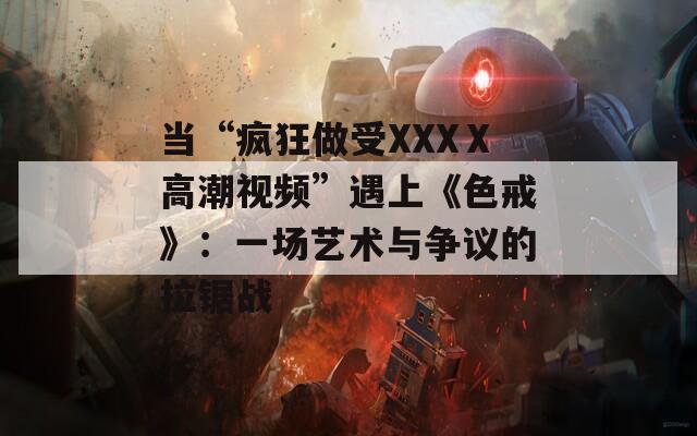 当“疯狂做受XXXⅩ高潮视频”遇上《色戒》：一场艺术与争议的拉锯战