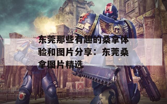 东莞那些有趣的桑拿体验和图片分享：东莞桑拿图片精选