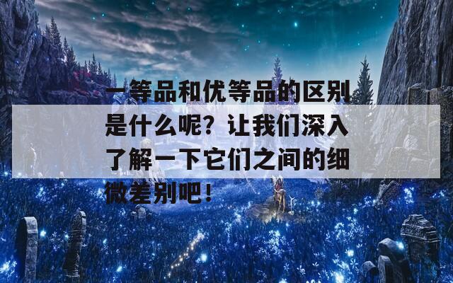 一等品和优等品的区别是什么呢？让我们深入了解一下它们之间的细微差别吧！