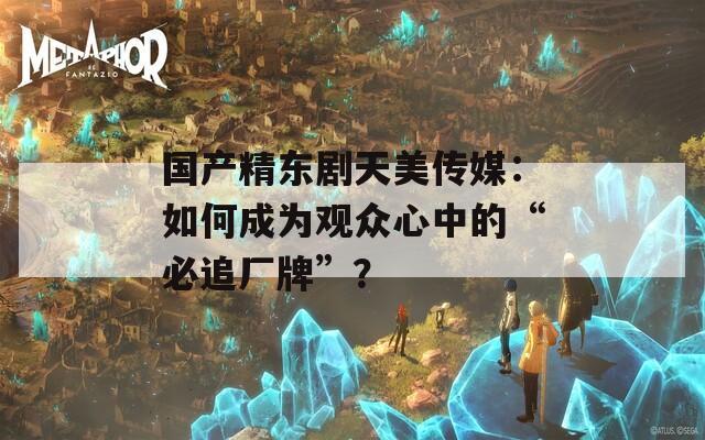 国产精东剧天美传媒：如何成为观众心中的“必追厂牌”？