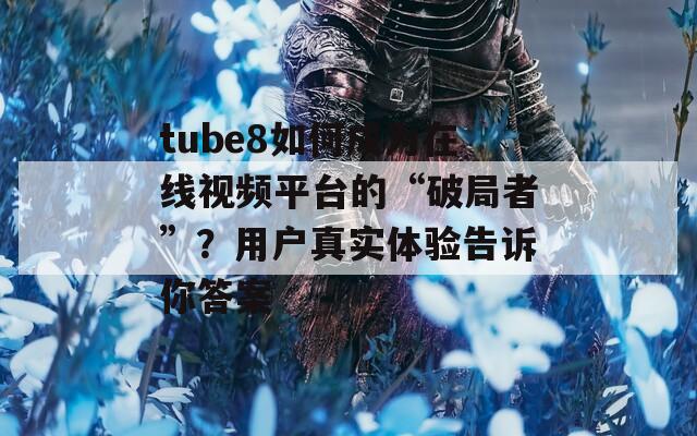 tube8如何成为在线视频平台的“破局者”？用户真实体验告诉你答案