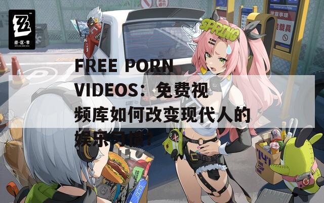 FREE PORN VIDEOS：免费视频库如何改变现代人的娱乐习惯？