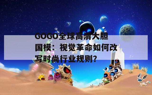 GOGO全球高清大胆国模：视觉革命如何改写时尚行业规则？