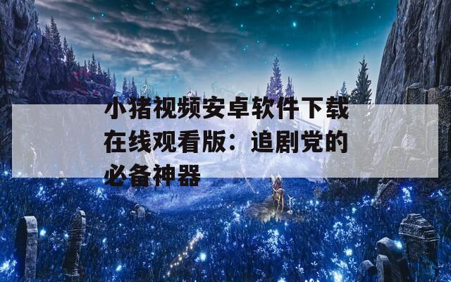 小猪视频安卓软件下载在线观看版：追剧党的必备神器
